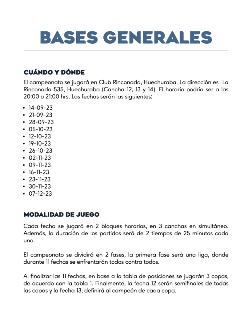 BASES GENERALESCUÁNDO Y DONDEEl campeonato se jugará en Club Rinconada, Huechuraba. La dirección es  La Rinconada 535, Huechuraba (Cancha 12, 13 y 14). El horario podría ser a las 20:00 o 21:00 hrs. Las fechas serán las siguientes:14-09-23
21-09-23
28-09-23
05-10-23
12-10-23
19-10-23
26-10-23
02-11-23
09-11-23
16-11-23
23-11-23
30-11-23
07-12-23 MODALIDAD DE JUEGOCada fecha se jugará en 2 bloques horarios, en 3 canchas en simultáneo. Además, la duración de los partidos será de 2 tiempos de 25 minutos cada uno.   El campeonato se dividirá en 2 fases, la primera fase será una liga, donde durante 11 fechas se enfrentarán todos contra todos.  Al finalizar las 11 fechas, en base a la tabla de posiciones se jugarán 3 copas, de acuerdo con la tabla 1. Finalmente, la fecha 12 serán semifinales de todas las copas y la fecha 13, definirá al campeón de cada copa.