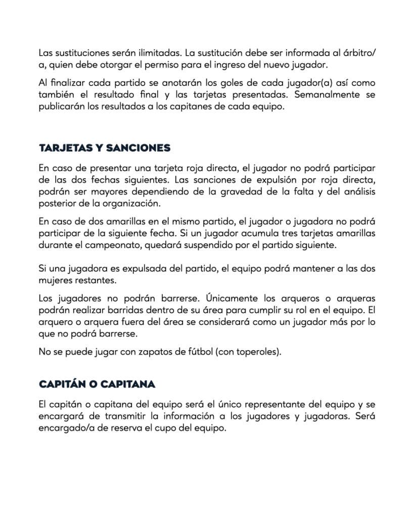 TARJETAS Y SANCIONESEn caso de presentar una tarjeta roja directa, el jugador no podrá participar de las dos fechas siguientes. Las sanciones de expulsión por roja directa, podrán ser mayores dependiendo de la gravedad de la falta y del análisis posterior de la organización.En caso de dos amarillas en el mismo partido, el jugador o jugadora no podrá participar de la siguiente fecha. Si un jugador acumula tres tarjetas amarillas durante el campeonato, quedará suspendido por el partido siguiente. Si una jugadora es expulsada del partido, el equipo podrá mantener a las dos mujeres restantes.Los jugadores no podrán barrerse. Únicamente los arqueros o arqueras podrán realizar barridas dentro de su área para cumplir su rol en el equipo. El arquero o arquera fuera del área se considerará como un jugador más por lo que no podrá barrerse.No se puede jugar con zapatos de fútbol (con toperoles).CAPITÁN O CAPITANAEl capitán o capitana del equipo será el único representante del equipo y se encargará de transmitir la información a los jugadores y jugadoras. Será encargado/a de reserva el cupo del equipo.
