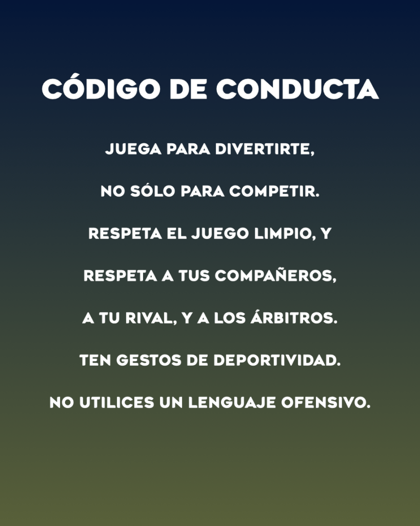 CÓDIGO DE CONDUCTAJuega para divertirte,No sólo para competir.Respeta el juego limpio, yRespeta a tus compañeros,a tu rival, y a los árbitros.Ten gestos de deportividad.No utilices un lenguaje ofensivo.