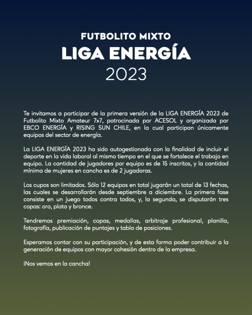Te invitamos a participar de la primera versión de la LIGA ENERGÍA 2023 de Futbolito Mixto Amateur 7x7, patrocinada por ACESOL y organizada por EBCO ENERGÍA y RISING SUN CHILE, en la cual participan únicamente equipos del sector de energía.    La LIGA ENERGÍA 2023 ha sido autogestionada con la finalidad de incluir el deporte en la vida laboral al mismo tiempo en el que se fortalece el trabajo en equipo. La cantidad de jugadores por equipo es de 15 inscritos, y la cantidad mínima de mujeres en cancha es de 2 jugadoras.Los cupos son limitados. Sólo 12 equipos en total jugarán un total de 13 fechas, las cuales se desarrollarán desde septiembre a diciembre. La primera fase consiste en un juego todos contra todos, y, la segunda, se disputarán tres copas: oro, plata y bronce.Tendremos premiación, copas, medallas, arbitraje profesional, planilla, fotografía, publicación de puntajes y tabla de posiciones.Esperamos contar con su participación, y de esta forma poder contribuir a la generación de equipos con mayor cohesión dentro de la empresa.¡Nos vemos en la cancha!